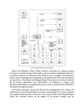 Direct and Manage Project Work involves executing the planned project
activities to complete project deliverables and accomplish established objectives.
Available resources are allocated, their efficient use is managed, and changes in
project plans stemming from analyzing work performance data and information
are carried out. The Direct and Manage Project Work process is directly affected
by the project application area. Deliverables are produced as outputs from
processes performed to accomplish the project work as planned and scheduled in
the project management plan.
The project manager, along with the project management team, directs the
performance of the planned project activities and manages the various technical
and organizational interfaces that exist in the project. Direct and Manage Project
Work also requires review of the impact of all project changes and the
 