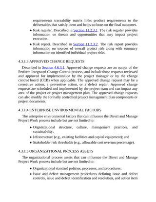 requirements traceability matrix links product requirements to the
deliverables that satisfy them and helps to focus on the final outcomes.
Risk register. Described in Section 11.2.3.1. The risk register provides
information on threats and opportunities that may impact project
execution.
Risk report. Described in Section 11.2.3.2. The risk report provides
information on sources of overall project risk along with summary
information on identified individual project risks.
4.3.1.3 APPROVED CHANGE REQUESTS
Described in Section 4.6.3.1. Approved change requests are an output of the
Perform Integrated Change Control process, and include those requests reviewed
and approved for implementation by the project manager or by the change
control board (CCB) when applicable. The approved change request may be a
corrective action, a preventive action, or a defect repair. Approved change
requests are scheduled and implemented by the project team and can impact any
area of the project or project management plan. The approved change requests
can also modify the formally controlled project management plan components or
project documents.
4.3.1.4 ENTERPRISE ENVIRONMENTAL FACTORS
The enterprise environmental factors that can influence the Direct and Manage
Project Work process include but are not limited to:
Organizational structure, culture, management practices, and
sustainability;
Infrastructure (e.g., existing facilities and capital equipment); and
Stakeholder risk thresholds (e.g., allowable cost overrun percentage).
4.3.1.5 ORGANIZATIONAL PROCESS ASSETS
The organizational process assets that can influence the Direct and Manage
Project Work process include but are not limited to:
Organizational standard policies, processes, and procedures;
Issue and defect management procedures defining issue and defect
controls, issue and defect identification and resolution, and action item
 