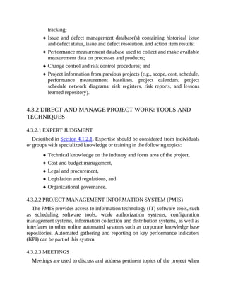 tracking;
Issue and defect management database(s) containing historical issue
and defect status, issue and defect resolution, and action item results;
Performance measurement database used to collect and make available
measurement data on processes and products;
Change control and risk control procedures; and
Project information from previous projects (e.g., scope, cost, schedule,
performance measurement baselines, project calendars, project
schedule network diagrams, risk registers, risk reports, and lessons
learned repository).
4.3.2 DIRECT AND MANAGE PROJECT WORK: TOOLS AND
TECHNIQUES
4.3.2.1 EXPERT JUDGMENT
Described in Section 4.1.2.1. Expertise should be considered from individuals
or groups with specialized knowledge or training in the following topics:
Technical knowledge on the industry and focus area of the project,
Cost and budget management,
Legal and procurement,
Legislation and regulations, and
Organizational governance.
4.3.2.2 PROJECT MANAGEMENT INFORMATION SYSTEM (PMIS)
The PMIS provides access to information technology (IT) software tools, such
as scheduling software tools, work authorization systems, configuration
management systems, information collection and distribution systems, as well as
interfaces to other online automated systems such as corporate knowledge base
repositories. Automated gathering and reporting on key performance indicators
(KPI) can be part of this system.
4.3.2.3 MEETINGS
Meetings are used to discuss and address pertinent topics of the project when
 