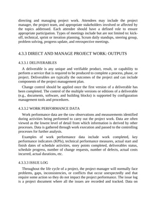 directing and managing project work. Attendees may include the project
manager, the project team, and appropriate stakeholders involved or affected by
the topics addressed. Each attendee should have a defined role to ensure
appropriate participation. Types of meetings include but are not limited to: kick-
off, technical, sprint or iteration planning, Scrum daily standups, steering group,
problem solving, progress update, and retrospective meetings.
4.3.3 DIRECT AND MANAGE PROJECT WORK: OUTPUTS
4.3.3.1 DELIVERABLES
A deliverable is any unique and verifiable product, result, or capability to
perform a service that is required to be produced to complete a process, phase, or
project. Deliverables are typically the outcomes of the project and can include
components of the project management plan.
Change control should be applied once the first version of a deliverable has
been completed. The control of the multiple versions or editions of a deliverable
(e.g., documents, software, and building blocks) is supported by configuration
management tools and procedures.
4.3.3.2 WORK PERFORMANCE DATA
Work performance data are the raw observations and measurements identified
during activities being performed to carry out the project work. Data are often
viewed as the lowest level of detail from which information is derived by other
processes. Data is gathered through work execution and passed to the controlling
processes for further analysis.
Examples of work performance data include work completed, key
performance indicators (KPIs), technical performance measures, actual start and
finish dates of schedule activities, story points completed, deliverables status,
schedule progress, number of change requests, number of defects, actual costs
incurred, actual durations, etc.
4.3.3.3 ISSUE LOG
Throughout the life cycle of a project, the project manager will normally face
problems, gaps, inconsistencies, or conflicts that occur unexpectedly and that
require some action so they do not impact the project performance. The issue log
is a project document where all the issues are recorded and tracked. Data on
 