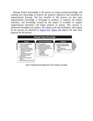 Manage Project Knowledge is the process of using existing knowledge and
creating new knowledge to achieve the project's objectives and contribute to
organizational learning. The key benefits of this process are that prior
organizational knowledge is leveraged to produce or improve the project
outcomes, and knowledge created by the project is available to support
organizational operations and future projects or phases. This process is
performed throughout the project. The inputs, tools and techniques, and outputs
of the process are depicted in Figure 4-8. Figure 4-9 depicts the data flow
diagram for the process.
 