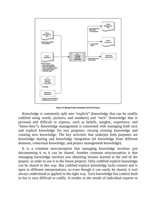Knowledge is commonly split into “explicit” (knowledge that can be readily
codified using words, pictures, and numbers) and “tacit” (knowledge that is
personal and difficult to express, such as beliefs, insights, experience, and
“know-how”). Knowledge management is concerned with managing both tacit
and explicit knowledge for two purposes: reusing existing knowledge and
creating new knowledge. The key activities that underpin both purposes are
knowledge sharing and knowledge integration (of knowledge from different
domains, contextual knowledge, and project management knowledge).
It is a common misconception that managing knowledge involves just
documenting it so it can be shared. Another common misconception is that
managing knowledge involves just obtaining lessons learned at the end of the
project, in order to use it in the future projects. Only codified explicit knowledge
can be shared in this way. But codified explicit knowledge lacks context and is
open to different interpretations, so even though it can easily be shared, it isn't
always understood or applied in the right way. Tacit knowledge has context built
in but is very difficult to codify. It resides in the minds of individual experts or
 