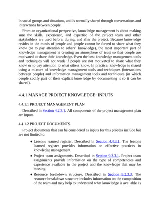 in social groups and situations, and is normally shared through conversations and
interactions between people.
From an organizational perspective, knowledge management is about making
sure the skills, experience, and expertise of the project team and other
stakeholders are used before, during, and after the project. Because knowledge
resides in the minds of people and people cannot be forced to share what they
know (or to pay attention to others’ knowledge), the most important part of
knowledge management is creating an atmosphere of trust so that people are
motivated to share their knowledge. Even the best knowledge management tools
and techniques will not work if people are not motivated to share what they
know or to pay attention to what others know. In practice, knowledge is shared
using a mixture of knowledge management tools and techniques (interactions
between people) and information management tools and techniques (in which
people codify part of their explicit knowledge by documenting it so it can be
shared).
4.4.1 MANAGE PROJECT KNOWLEDGE: INPUTS
4.4.1.1 PROJECT MANAGEMENT PLAN
Described in Section 4.2.3.1. All components of the project management plan
are inputs.
4.4.1.2 PROJECT DOCUMENTS
Project documents that can be considered as inputs for this process include but
are not limited to:
Lessons learned register. Described in Section 4.4.3.1. The lessons
learned register provides information on effective practices in
knowledge management.
Project team assignments. Described in Section 9.3.3.1. Project team
assignments provide information on the type of competencies and
experience available in the project and the knowledge that may be
missing.
Resource breakdown structure. Described in Section 9.2.3.3. The
resource breakdown structure includes information on the composition
of the team and may help to understand what knowledge is available as
 