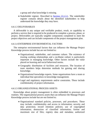 a group and what knowledge is missing.
Stakeholder register. Described in Section 13.1.3.1. The stakeholder
register contains details about the identified stakeholders to help
understand the knowledge they may have.
4.4.1.3 DELIVERABLES
A deliverable is any unique and verifiable product, result, or capability to
perform a service that is required to be produced to complete a process, phase, or
project. Deliverables are typically tangible components completed to meet the
project objectives and can include components of the project management plan.
4.4.1.4 ENTERPRISE ENVIRONMENTAL FACTORS
The enterprise environmental factors that can influence the Manage Project
Knowledge process include but are not limited to:
Organizational, stakeholder, and customer culture. The existence of
trusting working relationships and a no-blame culture is particularly
important in managing knowledge. Other factors include the value
placed on learning and social behavioral norms.
Geographic distribution of facilities and resources. The location of
team members helps determine methods for gaining and sharing
knowledge.
Organizational knowledge experts. Some organizations have a team or
individual that specializes in knowledge management.
Legal and regulatory requirements and/or constraints. These include
confidentiality of project information.
4.4.1.5 ORGANIZATIONAL PROCESS ASSETS
Knowledge about project management is often embedded in processes and
routines. The organizational process assets that can influence the Manage Project
Knowledge process include but are not limited to:
Organizational standard policies, processes, and procedures. These
may include: confidentiality and access to information; security and
data protection; record retention policies; use of copyrighted
information; destruction of classified information; format and
maximum size of files; registry data and metadata; authorized
 
