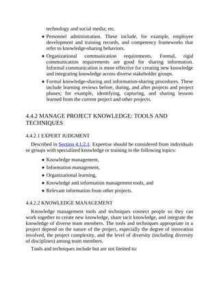 technology and social media; etc.
Personnel administration. These include, for example, employee
development and training records, and competency frameworks that
refer to knowledge-sharing behaviors.
Organizational communication requirements. Formal, rigid
communication requirements are good for sharing information.
Informal communication is more effective for creating new knowledge
and integrating knowledge across diverse stakeholder groups.
Formal knowledge-sharing and information-sharing procedures. These
include learning reviews before, during, and after projects and project
phases; for example, identifying, capturing, and sharing lessons
learned from the current project and other projects.
4.4.2 MANAGE PROJECT KNOWLEDGE: TOOLS AND
TECHNIQUES
4.4.2.1 EXPERT JUDGMENT
Described in Section 4.1.2.1. Expertise should be considered from individuals
or groups with specialized knowledge or training in the following topics:
Knowledge management,
Information management,
Organizational learning,
Knowledge and information management tools, and
Relevant information from other projects.
4.4.2.2 KNOWLEDGE MANAGEMENT
Knowledge management tools and techniques connect people so they can
work together to create new knowledge, share tacit knowledge, and integrate the
knowledge of diverse team members. The tools and techniques appropriate in a
project depend on the nature of the project, especially the degree of innovation
involved, the project complexity, and the level of diversity (including diversity
of disciplines) among team members.
Tools and techniques include but are not limited to:
 