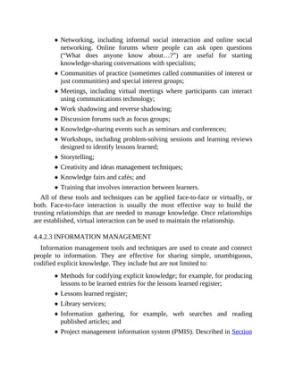 Networking, including informal social interaction and online social
networking. Online forums where people can ask open questions
(“What does anyone know about…?”) are useful for starting
knowledge-sharing conversations with specialists;
Communities of practice (sometimes called communities of interest or
just communities) and special interest groups;
Meetings, including virtual meetings where participants can interact
using communications technology;
Work shadowing and reverse shadowing;
Discussion forums such as focus groups;
Knowledge-sharing events such as seminars and conferences;
Workshops, including problem-solving sessions and learning reviews
designed to identify lessons learned;
Storytelling;
Creativity and ideas management techniques;
Knowledge fairs and cafés; and
Training that involves interaction between learners.
All of these tools and techniques can be applied face-to-face or virtually, or
both. Face-to-face interaction is usually the most effective way to build the
trusting relationships that are needed to manage knowledge. Once relationships
are established, virtual interaction can be used to maintain the relationship.
4.4.2.3 INFORMATION MANAGEMENT
Information management tools and techniques are used to create and connect
people to information. They are effective for sharing simple, unambiguous,
codified explicit knowledge. They include but are not limited to:
Methods for codifying explicit knowledge; for example, for producing
lessons to be learned entries for the lessons learned register;
Lessons learned register;
Library services;
Information gathering, for example, web searches and reading
published articles; and
Project management information system (PMIS). Described in Section
 