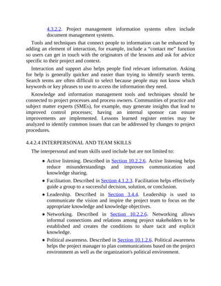 4.3.2.2. Project management information systems often include
document management systems.
Tools and techniques that connect people to information can be enhanced by
adding an element of interaction, for example, include a “contact me” function
so users can get in touch with the originators of the lessons and ask for advice
specific to their project and context.
Interaction and support also helps people find relevant information. Asking
for help is generally quicker and easier than trying to identify search terms.
Search terms are often difficult to select because people may not know which
keywords or key phrases to use to access the information they need.
Knowledge and information management tools and techniques should be
connected to project processes and process owners. Communities of practice and
subject matter experts (SMEs), for example, may generate insights that lead to
improved control processes; having an internal sponsor can ensure
improvements are implemented. Lessons learned register entries may be
analyzed to identify common issues that can be addressed by changes to project
procedures.
4.4.2.4 INTERPERSONAL AND TEAM SKILLS
The interpersonal and team skills used include but are not limited to:
Active listening. Described in Section 10.2.2.6. Active listening helps
reduce misunderstandings and improves communication and
knowledge sharing.
Facilitation. Described in Section 4.1.2.3. Facilitation helps effectively
guide a group to a successful decision, solution, or conclusion.
Leadership. Described in Section 3.4.4. Leadership is used to
communicate the vision and inspire the project team to focus on the
appropriate knowledge and knowledge objectives.
Networking. Described in Section 10.2.2.6. Networking allows
informal connections and relations among project stakeholders to be
established and creates the conditions to share tacit and explicit
knowledge.
Political awareness. Described in Section 10.1.2.6. Political awareness
helps the project manager to plan communications based on the project
environment as well as the organization's political environment.
 