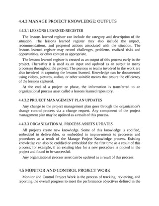 4.4.3 MANAGE PROJECT KNOWLEDGE: OUTPUTS
4.4.3.1 LESSONS LEARNED REGISTER
The lessons learned register can include the category and description of the
situation. The lessons learned register may also include the impact,
recommendations, and proposed actions associated with the situation. The
lessons learned register may record challenges, problems, realized risks and
opportunities, or other content as appropriate.
The lessons learned register is created as an output of this process early in the
project. Thereafter it is used as an input and updated as an output in many
processes throughout the project. The persons or teams involved in the work are
also involved in capturing the lessons learned. Knowledge can be documented
using videos, pictures, audios, or other suitable means that ensure the efficiency
of the lessons captured.
At the end of a project or phase, the information is transferred to an
organizational process asset called a lessons learned repository.
4.4.3.2 PROJECT MANAGEMENT PLAN UPDATES
Any change to the project management plan goes through the organization's
change control process via a change request. Any component of the project
management plan may be updated as a result of this process.
4.4.3.3 ORGANIZATIONAL PROCESS ASSETS UPDATES
All projects create new knowledge. Some of this knowledge is codified,
embedded in deliverables, or embedded in improvements to processes and
procedures as a result of the Manage Project Knowledge process. Existing
knowledge can also be codified or embedded for the first time as a result of this
process; for example, if an existing idea for a new procedure is piloted in the
project and found to be successful.
Any organizational process asset can be updated as a result of this process.
4.5 MONITOR AND CONTROL PROJECT WORK
Monitor and Control Project Work is the process of tracking, reviewing, and
reporting the overall progress to meet the performance objectives defined in the
 