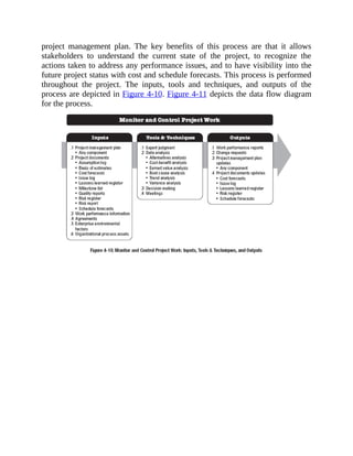 project management plan. The key benefits of this process are that it allows
stakeholders to understand the current state of the project, to recognize the
actions taken to address any performance issues, and to have visibility into the
future project status with cost and schedule forecasts. This process is performed
throughout the project. The inputs, tools and techniques, and outputs of the
process are depicted in Figure 4-10. Figure 4-11 depicts the data flow diagram
for the process.
 