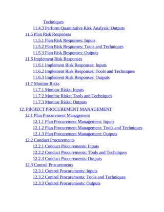 Techniques
11.4.3 Perform Quantitative Risk Analysis: Outputs
11.5 Plan Risk Responses
11.5.1 Plan Risk Responses: Inputs
11.5.2 Plan Risk Responses: Tools and Techniques
11.5.3 Plan Risk Responses: Outputs
11.6 Implement Risk Responses
11.6.1 Implement Risk Responses: Inputs
11.6.2 Implement Risk Responses: Tools and Techniques
11.6.3 Implement Risk Responses: Outputs
11.7 Monitor Risks
11.7.1 Monitor Risks: Inputs
11.7.2 Monitor Risks: Tools and Techniques
11.7.3 Monitor Risks: Outputs
12. PROJECT PROCUREMENT MANAGEMENT
12.1 Plan Procurement Management
12.1.1 Plan Procurement Management: Inputs
12.1.2 Plan Procurement Management: Tools and Techniques
12.1.3 Plan Procurement Management: Outputs
12.2 Conduct Procurements
12.2.1 Conduct Procurements: Inputs
12.2.2 Conduct Procurements: Tools and Techniques
12.2.3 Conduct Procurements: Outputs
12.3 Control Procurements
12.3.1 Control Procurements: Inputs
12.3.2 Control Procurements: Tools and Techniques
12.3.3 Control Procurements: Outputs
 