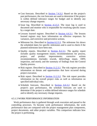 Cost forecasts. Described in Section 7.4.3.2. Based on the project's
past performance, the cost forecasts are used to determine if the project
is within defined tolerance ranges for budget and to identify any
necessary change requests.
Issue log. Described in Section 4.3.3.3. The issue log is used to
document and monitor who is responsible for resolving specific issues
by a target date.
Lessons learned register. Described in Section 4.4.3.1. The lessons
learned register may have information on effective responses for
variances, and corrective and preventive actions.
Milestone list. Described in Section 6.2.3.3. The milestone list shows
the scheduled dates for specific milestones and is used to check if the
planned milestones have been met.
Quality reports. Described in Section 8.2.3.1. The quality report
includes quality management issues; recommendations for process,
project, and product improvements; corrective actions
recommendations (includes rework, defect/bugs repair, 100%
inspection, and more); and the summary of findings from the Control
Quality process.
Risk register. Described in Section 11.2.3.1. The risk register provides
information on threats and opportunities that have occurred during
project execution.
Risk report. Described in Section 11.2.3.2. The risk report provides
information on the overall project risks as well as information on
specified individual risks.
Schedule forecasts. Described in Section 6.6.3.2. Based on the
project's past performance, the schedule forecasts are used to
determine if the project is within defined tolerance ranges for schedule
and to identify any necessary change requests.
4.5.1.3 WORK PERFORMANCE INFORMATION
Work performance data is gathered through work execution and passed to the
controlling processes. To become work performance information, the work
performance data are compared with the project management plan components,
project documents, and other project variables. This comparison indicates how
the project is performing.
 