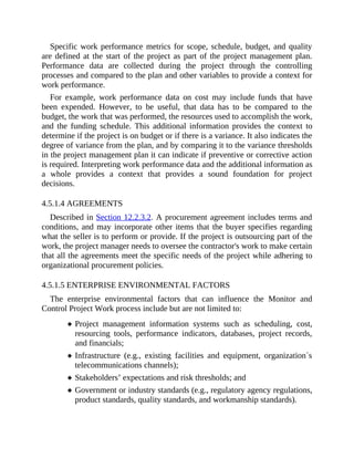 Specific work performance metrics for scope, schedule, budget, and quality
are defined at the start of the project as part of the project management plan.
Performance data are collected during the project through the controlling
processes and compared to the plan and other variables to provide a context for
work performance.
For example, work performance data on cost may include funds that have
been expended. However, to be useful, that data has to be compared to the
budget, the work that was performed, the resources used to accomplish the work,
and the funding schedule. This additional information provides the context to
determine if the project is on budget or if there is a variance. It also indicates the
degree of variance from the plan, and by comparing it to the variance thresholds
in the project management plan it can indicate if preventive or corrective action
is required. Interpreting work performance data and the additional information as
a whole provides a context that provides a sound foundation for project
decisions.
4.5.1.4 AGREEMENTS
Described in Section 12.2.3.2. A procurement agreement includes terms and
conditions, and may incorporate other items that the buyer specifies regarding
what the seller is to perform or provide. If the project is outsourcing part of the
work, the project manager needs to oversee the contractor's work to make certain
that all the agreements meet the specific needs of the project while adhering to
organizational procurement policies.
4.5.1.5 ENTERPRISE ENVIRONMENTAL FACTORS
The enterprise environmental factors that can influence the Monitor and
Control Project Work process include but are not limited to:
Project management information systems such as scheduling, cost,
resourcing tools, performance indicators, databases, project records,
and financials;
Infrastructure (e.g., existing facilities and equipment, organization´s
telecommunications channels);
Stakeholders’ expectations and risk thresholds; and
Government or industry standards (e.g., regulatory agency regulations,
product standards, quality standards, and workmanship standards).
 
