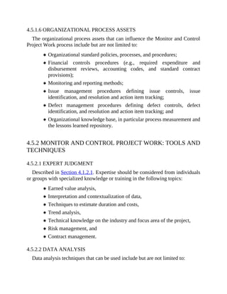 4.5.1.6 ORGANIZATIONAL PROCESS ASSETS
The organizational process assets that can influence the Monitor and Control
Project Work process include but are not limited to:
Organizational standard policies, processes, and procedures;
Financial controls procedures (e.g., required expenditure and
disbursement reviews, accounting codes, and standard contract
provisions);
Monitoring and reporting methods;
Issue management procedures defining issue controls, issue
identification, and resolution and action item tracking;
Defect management procedures defining defect controls, defect
identification, and resolution and action item tracking; and
Organizational knowledge base, in particular process measurement and
the lessons learned repository.
4.5.2 MONITOR AND CONTROL PROJECT WORK: TOOLS AND
TECHNIQUES
4.5.2.1 EXPERT JUDGMENT
Described in Section 4.1.2.1. Expertise should be considered from individuals
or groups with specialized knowledge or training in the following topics:
Earned value analysis,
Interpretation and contextualization of data,
Techniques to estimate duration and costs,
Trend analysis,
Technical knowledge on the industry and focus area of the project,
Risk management, and
Contract management.
4.5.2.2 DATA ANALYSIS
Data analysis techniques that can be used include but are not limited to:
 