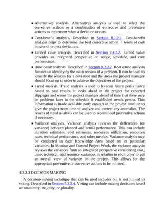 Alternatives analysis. Alternatives analysis is used to select the
corrective actions or a combination of corrective and preventive
actions to implement when a deviation occurs.
Cost-benefit analysis. Described in Section 8.1.2.3. Cost-benefit
analysis helps to determine the best corrective action in terms of cost
in case of project deviations.
Earned value analysis. Described in Section 7.4.2.2. Earned value
provides an integrated perspective on scope, schedule, and cost
performance.
Root cause analysis. Described in Section 8.2.2.2. Root cause analysis
focuses on identifying the main reasons of a problem. It can be used to
identify the reasons for a deviation and the areas the project manager
should focus on in order to achieve the objectives of the project.
Trend analysis. Trend analysis is used to forecast future performance
based on past results. It looks ahead in the project for expected
slippages and warns the project manager ahead of time that there may
be problems later in the schedule if established trends persist. This
information is made available early enough in the project timeline to
give the project team time to analyze and correct any anomalies. The
results of trend analysis can be used to recommend preventive actions
if necessary.
Variance analysis. Variance analysis reviews the differences (or
variance) between planned and actual performance. This can include
duration estimates, cost estimates, resources utilization, resources
rates, technical performance, and other metrics. Variance analysis may
be conducted in each Knowledge Area based on its particular
variables. In Monitor and Control Project Work, the variance analysis
reviews the variances from an integrated perspective considering cost,
time, technical, and resource variances in relation to each other to get
an overall view of variance on the project. This allows for the
appropriate preventive or corrective actions to be initiated.
4.5.2.3 DECISION MAKING
A decision-making technique that can be used includes but is not limited to
voting. Described in Section 5.2.2.4. Voting can include making decisions based
on unanimity, majority, or plurality.
 