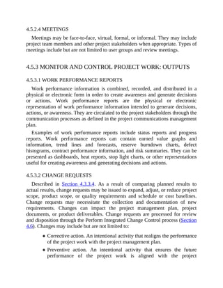 4.5.2.4 MEETINGS
Meetings may be face-to-face, virtual, formal, or informal. They may include
project team members and other project stakeholders when appropriate. Types of
meetings include but are not limited to user groups and review meetings.
4.5.3 MONITOR AND CONTROL PROJECT WORK: OUTPUTS
4.5.3.1 WORK PERFORMANCE REPORTS
Work performance information is combined, recorded, and distributed in a
physical or electronic form in order to create awareness and generate decisions
or actions. Work performance reports are the physical or electronic
representation of work performance information intended to generate decisions,
actions, or awareness. They are circulated to the project stakeholders through the
communication processes as defined in the project communications management
plan.
Examples of work performance reports include status reports and progress
reports. Work performance reports can contain earned value graphs and
information, trend lines and forecasts, reserve burndown charts, defect
histograms, contract performance information, and risk summaries. They can be
presented as dashboards, heat reports, stop light charts, or other representations
useful for creating awareness and generating decisions and actions.
4.5.3.2 CHANGE REQUESTS
Described in Section 4.3.3.4. As a result of comparing planned results to
actual results, change requests may be issued to expand, adjust, or reduce project
scope, product scope, or quality requirements and schedule or cost baselines.
Change requests may necessitate the collection and documentation of new
requirements. Changes can impact the project management plan, project
documents, or product deliverables. Change requests are processed for review
and disposition through the Perform Integrated Change Control process (Section
4.6). Changes may include but are not limited to:
Corrective action. An intentional activity that realigns the performance
of the project work with the project management plan.
Preventive action. An intentional activity that ensures the future
performance of the project work is aligned with the project
 