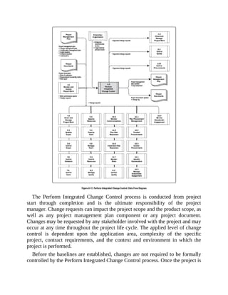 The Perform Integrated Change Control process is conducted from project
start through completion and is the ultimate responsibility of the project
manager. Change requests can impact the project scope and the product scope, as
well as any project management plan component or any project document.
Changes may be requested by any stakeholder involved with the project and may
occur at any time throughout the project life cycle. The applied level of change
control is dependent upon the application area, complexity of the specific
project, contract requirements, and the context and environment in which the
project is performed.
Before the baselines are established, changes are not required to be formally
controlled by the Perform Integrated Change Control process. Once the project is
 