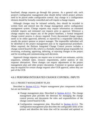 baselined, change requests go through this process. As a general rule, each
project's configuration management plan should define which project artifacts
need to be placed under configuration control. Any change in a configuration
element should be formally controlled and will require a change request.
Although changes may be initiated verbally, they should be recorded in
written form and entered into the change management and/or configuration
management system. Change requests may require information on estimated
schedule impacts and estimated cost impacts prior to approval. Whenever a
change request may impact any of the project baselines, a formal integrated
change control process is always required. Every documented change request
needs to be either approved, deferred, or rejected by a responsible individual,
usually the project sponsor or project manager. The responsible individual will
be identified in the project management plan or by organizational procedures.
When required, the Perform Integrated Change Control process includes a
change control board (CCB), which is a formally chartered group responsible for
reviewing, evaluating, approving, deferring, or rejecting changes to the project
and for recording and communicating such decisions.
Approved change requests can require new or revised cost estimates, activity
sequences, schedule dates, resource requirements, and/or analysis of risk
response alternatives. These changes can require adjustments to the project
management plan and other project documents. Customer or sponsor approval
may be required for certain change requests after CCB approval, unless they are
part of the CCB.
4.6.1 PERFORM INTEGRATED CHANGE CONTROL: INPUTS
4.6.1.1 PROJECT MANAGEMENT PLAN
Described in Section 4.2.3.1. Project management plan components include
but are not limited to:
Change management plan. Described in Section 4.2.3.1. The change
management plan provides the direction for managing the change
control process and documents the roles and responsibilities of the
change control board (CCB).
Configuration management plan. Described in Section 4.2.3.1. The
configuration management plan describes the configurable items of the
project and identifies the items that will be recorded and updated so
 
