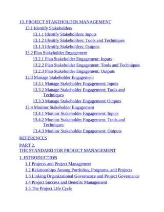 13. PROJECT STAKEHOLDER MANAGEMENT
13.1 Identify Stakeholders
13.1.1 Identify Stakeholders: Inputs
13.1.2 Identify Stakeholders: Tools and Techniques
13.1.3 Identify Stakeholders: Outputs
13.2 Plan Stakeholder Engagement
13.2.1 Plan Stakeholder Engagement: Inputs
13.2.2 Plan Stakeholder Engagement: Tools and Techniques
13.2.3 Plan Stakeholder Engagement: Outputs
13.3 Manage Stakeholder Engagement
13.3.1 Manage Stakeholder Engagement: Inputs
13.3.2 Manage Stakeholder Engagement: Tools and
Techniques
13.3.3 Manage Stakeholder Engagement: Outputs
13.4 Monitor Stakeholder Engagement
13.4.1 Monitor Stakeholder Engagement: Inputs
13.4.2 Monitor Stakeholder Engagement: Tools and
Techniques
13.4.3 Monitor Stakeholder Engagement: Outputs
REFERENCES
PART 2.
THE STANDARD FOR PROJECT MANAGEMENT
1. INTRODUCTION
1.1 Projects and Project Management
1.2 Relationships Among Portfolios, Programs, and Projects
1.3 Linking Organizational Governance and Project Governance
1.4 Project Success and Benefits Management
1.5 The Project Life Cycle
 