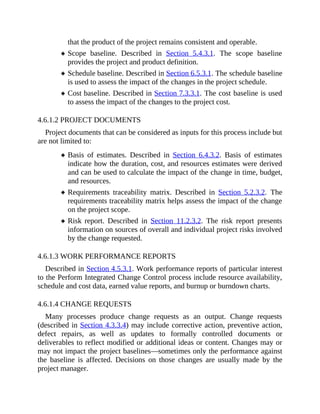 that the product of the project remains consistent and operable.
Scope baseline. Described in Section 5.4.3.1. The scope baseline
provides the project and product definition.
Schedule baseline. Described in Section 6.5.3.1. The schedule baseline
is used to assess the impact of the changes in the project schedule.
Cost baseline. Described in Section 7.3.3.1. The cost baseline is used
to assess the impact of the changes to the project cost.
4.6.1.2 PROJECT DOCUMENTS
Project documents that can be considered as inputs for this process include but
are not limited to:
Basis of estimates. Described in Section 6.4.3.2. Basis of estimates
indicate how the duration, cost, and resources estimates were derived
and can be used to calculate the impact of the change in time, budget,
and resources.
Requirements traceability matrix. Described in Section 5.2.3.2. The
requirements traceability matrix helps assess the impact of the change
on the project scope.
Risk report. Described in Section 11.2.3.2. The risk report presents
information on sources of overall and individual project risks involved
by the change requested.
4.6.1.3 WORK PERFORMANCE REPORTS
Described in Section 4.5.3.1. Work performance reports of particular interest
to the Perform Integrated Change Control process include resource availability,
schedule and cost data, earned value reports, and burnup or burndown charts.
4.6.1.4 CHANGE REQUESTS
Many processes produce change requests as an output. Change requests
(described in Section 4.3.3.4) may include corrective action, preventive action,
defect repairs, as well as updates to formally controlled documents or
deliverables to reflect modified or additional ideas or content. Changes may or
may not impact the project baselines—sometimes only the performance against
the baseline is affected. Decisions on those changes are usually made by the
project manager.
 