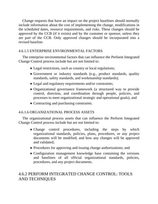 Change requests that have an impact on the project baselines should normally
include information about the cost of implementing the change, modifications in
the scheduled dates, resource requirements, and risks. These changes should be
approved by the CCB (if it exists) and by the customer or sponsor, unless they
are part of the CCB. Only approved changes should be incorporated into a
revised baseline.
4.6.1.5 ENTERPRISE ENVIRONMENTAL FACTORS
The enterprise environmental factors that can influence the Perform Integrated
Change Control process include but are not limited to:
Legal restrictions, such as country or local regulations;
Government or industry standards (e.g., product standards, quality
standards, safety standards, and workmanship standards);
Legal and regulatory requirements and/or constraints;
Organizational governance framework (a structured way to provide
control, direction, and coordination through people, policies, and
processes to meet organizational strategic and operational goals); and
Contracting and purchasing constraints.
4.6.1.6 ORGANIZATIONAL PROCESS ASSETS
The organizational process assets that can influence the Perform Integrated
Change Control process include but are not limited to:
Change control procedures, including the steps by which
organizational standards, policies, plans, procedures, or any project
documents will be modified, and how any changes will be approved
and validated;
Procedures for approving and issuing change authorizations; and
Configuration management knowledge base containing the versions
and baselines of all official organizational standards, policies,
procedures, and any project documents.
4.6.2 PERFORM INTEGRATED CHANGE CONTROL: TOOLS
AND TECHNIQUES
 