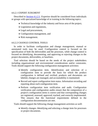 4.6.2.1 EXPERT JUDGMENT
Described in Section 4.1.2.1. Expertise should be considered from individuals
or groups with specialized knowledge of or training in the following topics:
Technical knowledge of the industry and focus area of the project,
Legislation and regulations,
Legal and procurement,
Configuration management, and
Risk management.
4.6.2.2 CHANGE CONTROL TOOLS
In order to facilitate configuration and change management, manual or
automated tools may be used. Configuration control is focused on the
specification of both the deliverables and the processes, while change control is
focused on identifying, documenting, and approving or rejecting changes to the
project documents, deliverables, or baselines.
Tool selection should be based on the needs of the project stakeholders
including organizational and environmental considerations and/or constraints.
Tools should support the following configuration management activities:
Identify configuration item. Identification and selection of a
configuration item to provide the basis for which the product
configuration is defined and verified, products and documents are
labeled, changes are managed, and accountability is maintained.
Record and report configuration item status. Information recording and
reporting about each configuration item.
Perform configuration item verification and audit. Configuration
verification and configuration audits ensure that the composition of a
project's configuration items is correct and that corresponding changes
are registered, assessed, approved, tracked, and correctly implemented.
This ensures that the functional requirements defined in the
configuration documentation are met.
Tools should support the following change management activities as well:
Identify changes. Identifying and selecting a change item for processes
or project documents.
 