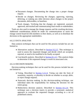 Document changes. Documenting the change into a proper change
request.
Decide on changes. Reviewing the changes; approving, rejecting,
deferring, or making any other decision about changes to the project
documents, deliverables, or baselines.
Track changes. Verifying that the changes are registered, assessed,
approved, and tracked and communicating final results to stakeholders.
Tools are also used to manage the change requests and the resulting decisions.
Additional considerations should be made for communications to assist the
change control board (CCB) members in their duties, as well as to distribute the
decisions to the appropriate stakeholders.
4.6.2.3 DATA ANALYSIS
Data analysis techniques that can be used for this process include but are not
limited to:
Alternatives analysis. Described in Section 9.2.2.5. This technique is
used to assess the requested changes and decide which are accepted,
rejected, or need to be modified to be finally accepted.
Cost-benefit analysis. Described in Section 8.1.2.3. This analysis helps
to determine if the requested change is worth its associated cost.
4.6.2.4 DECISION MAKING
Decision-making techniques that can be used for this process include but are
not limited to:
Voting. Described in Section 5.2.2.4. Voting can take the form of
unanimity, majority, or plurality to decide on whether to accept, defer,
or reject change requests.
Autocratic decision making. In this decision-making technique, one
individual takes the responsibility for making the decision for the
entire group.
Multicriteria decision analysis. Described in Section 8.1.2.4. This
technique uses a decision matrix to provide a systematic analytical
approach to evaluate the requested changes according to a set of
predefined criteria.
 