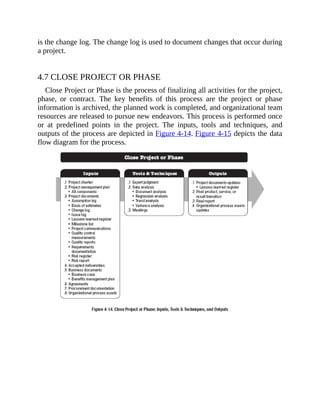 is the change log. The change log is used to document changes that occur during
a project.
4.7 CLOSE PROJECT OR PHASE
Close Project or Phase is the process of finalizing all activities for the project,
phase, or contract. The key benefits of this process are the project or phase
information is archived, the planned work is completed, and organizational team
resources are released to pursue new endeavors. This process is performed once
or at predefined points in the project. The inputs, tools and techniques, and
outputs of the process are depicted in Figure 4-14. Figure 4-15 depicts the data
flow diagram for the process.
 