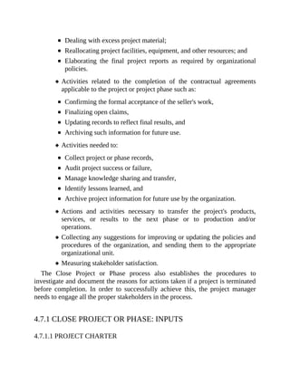 Dealing with excess project material;
Reallocating project facilities, equipment, and other resources; and
Elaborating the final project reports as required by organizational
policies.
Activities related to the completion of the contractual agreements
applicable to the project or project phase such as:
Confirming the formal acceptance of the seller's work,
Finalizing open claims,
Updating records to reflect final results, and
Archiving such information for future use.
Activities needed to:
Collect project or phase records,
Audit project success or failure,
Manage knowledge sharing and transfer,
Identify lessons learned, and
Archive project information for future use by the organization.
Actions and activities necessary to transfer the project's products,
services, or results to the next phase or to production and/or
operations.
Collecting any suggestions for improving or updating the policies and
procedures of the organization, and sending them to the appropriate
organizational unit.
Measuring stakeholder satisfaction.
The Close Project or Phase process also establishes the procedures to
investigate and document the reasons for actions taken if a project is terminated
before completion. In order to successfully achieve this, the project manager
needs to engage all the proper stakeholders in the process.
4.7.1 CLOSE PROJECT OR PHASE: INPUTS
4.7.1.1 PROJECT CHARTER
 