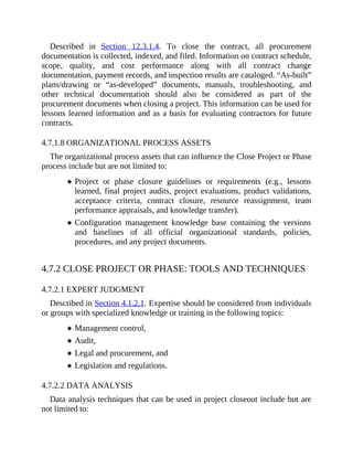 Described in Section 12.3.1.4. To close the contract, all procurement
documentation is collected, indexed, and filed. Information on contract schedule,
scope, quality, and cost performance along with all contract change
documentation, payment records, and inspection results are cataloged. “As-built”
plans/drawing or “as-developed” documents, manuals, troubleshooting, and
other technical documentation should also be considered as part of the
procurement documents when closing a project. This information can be used for
lessons learned information and as a basis for evaluating contractors for future
contracts.
4.7.1.8 ORGANIZATIONAL PROCESS ASSETS
The organizational process assets that can influence the Close Project or Phase
process include but are not limited to:
Project or phase closure guidelines or requirements (e.g., lessons
learned, final project audits, project evaluations, product validations,
acceptance criteria, contract closure, resource reassignment, team
performance appraisals, and knowledge transfer).
Configuration management knowledge base containing the versions
and baselines of all official organizational standards, policies,
procedures, and any project documents.
4.7.2 CLOSE PROJECT OR PHASE: TOOLS AND TECHNIQUES
4.7.2.1 EXPERT JUDGMENT
Described in Section 4.1.2.1. Expertise should be considered from individuals
or groups with specialized knowledge or training in the following topics:
Management control,
Audit,
Legal and procurement, and
Legislation and regulations.
4.7.2.2 DATA ANALYSIS
Data analysis techniques that can be used in project closeout include but are
not limited to:
 