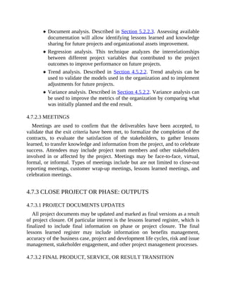 Document analysis. Described in Section 5.2.2.3. Assessing available
documentation will allow identifying lessons learned and knowledge
sharing for future projects and organizational assets improvement.
Regression analysis. This technique analyzes the interrelationships
between different project variables that contributed to the project
outcomes to improve performance on future projects.
Trend analysis. Described in Section 4.5.2.2. Trend analysis can be
used to validate the models used in the organization and to implement
adjustments for future projects.
Variance analysis. Described in Section 4.5.2.2. Variance analysis can
be used to improve the metrics of the organization by comparing what
was initially planned and the end result.
4.7.2.3 MEETINGS
Meetings are used to confirm that the deliverables have been accepted, to
validate that the exit criteria have been met, to formalize the completion of the
contracts, to evaluate the satisfaction of the stakeholders, to gather lessons
learned, to transfer knowledge and information from the project, and to celebrate
success. Attendees may include project team members and other stakeholders
involved in or affected by the project. Meetings may be face-to-face, virtual,
formal, or informal. Types of meetings include but are not limited to close-out
reporting meetings, customer wrap-up meetings, lessons learned meetings, and
celebration meetings.
4.7.3 CLOSE PROJECT OR PHASE: OUTPUTS
4.7.3.1 PROJECT DOCUMENTS UPDATES
All project documents may be updated and marked as final versions as a result
of project closure. Of particular interest is the lessons learned register, which is
finalized to include final information on phase or project closure. The final
lessons learned register may include information on benefits management,
accuracy of the business case, project and development life cycles, risk and issue
management, stakeholder engagement, and other project management processes.
4.7.3.2 FINAL PRODUCT, SERVICE, OR RESULT TRANSITION
 