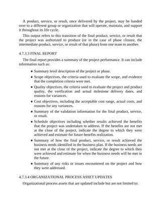 A product, service, or result, once delivered by the project, may be handed
over to a different group or organization that will operate, maintain, and support
it throughout its life cycle.
This output refers to this transition of the final product, service, or result that
the project was authorized to produce (or in the case of phase closure, the
intermediate product, service, or result of that phase) from one team to another.
4.7.3.3 FINAL REPORT
The final report provides a summary of the project performance. It can include
information such as:
Summary level description of the project or phase.
Scope objectives, the criteria used to evaluate the scope, and evidence
that the completion criteria were met.
Quality objectives, the criteria used to evaluate the project and product
quality, the verification and actual milestone delivery dates, and
reasons for variances.
Cost objectives, including the acceptable cost range, actual costs, and
reasons for any variances.
Summary of the validation information for the final product, service,
or result.
Schedule objectives including whether results achieved the benefits
that the project was undertaken to address. If the benefits are not met
at the close of the project, indicate the degree to which they were
achieved and estimate for future benefits realization.
Summary of how the final product, service, or result achieved the
business needs identified in the business plan. If the business needs are
not met at the close of the project, indicate the degree to which they
were achieved and estimate for when the business needs will be met in
the future.
Summary of any risks or issues encountered on the project and how
they were addressed.
4.7.3.4 ORGANIZATIONAL PROCESS ASSET UPDATES
Organizational process assets that are updated include but are not limited to:
 
