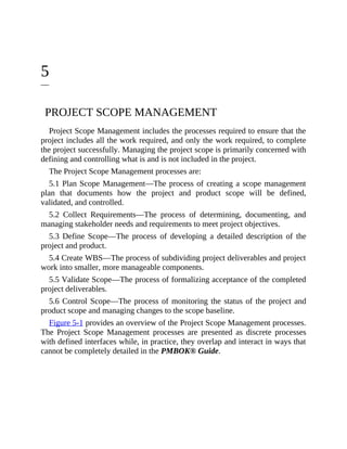 5
PROJECT SCOPE MANAGEMENT
Project Scope Management includes the processes required to ensure that the
project includes all the work required, and only the work required, to complete
the project successfully. Managing the project scope is primarily concerned with
defining and controlling what is and is not included in the project.
The Project Scope Management processes are:
5.1 Plan Scope Management—The process of creating a scope management
plan that documents how the project and product scope will be defined,
validated, and controlled.
5.2 Collect Requirements—The process of determining, documenting, and
managing stakeholder needs and requirements to meet project objectives.
5.3 Define Scope—The process of developing a detailed description of the
project and product.
5.4 Create WBS—The process of subdividing project deliverables and project
work into smaller, more manageable components.
5.5 Validate Scope—The process of formalizing acceptance of the completed
project deliverables.
5.6 Control Scope—The process of monitoring the status of the project and
product scope and managing changes to the scope baseline.
Figure 5-1 provides an overview of the Project Scope Management processes.
The Project Scope Management processes are presented as discrete processes
with defined interfaces while, in practice, they overlap and interact in ways that
cannot be completely detailed in the PMBOK® Guide.
 