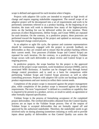 scope is defined and approved for each iteration when it begins.
Projects with adaptive life cycles are intended to respond to high levels of
change and require ongoing stakeholder engagement. The overall scope of an
adaptive project will be decomposed into a set of requirements and work to be
performed, sometimes referred to as a product backlog. At the beginning of an
iteration, the team will work to determine how many of the highest-priority
items on the backlog list can be delivered within the next iteration. Three
processes (Collect Requirements, Define Scope, and Create WBS) are repeated
for each iteration. On the contrary, in a predictive project, these processes are
performed toward the beginning of the project and updated as necessary, using
the integrated change control process.
In an adaptive or agile life cycle, the sponsor and customer representatives
should be continuously engaged with the project to provide feedback on
deliverables as they are created and to ensure that the product backlog reflects
their current needs. Two processes (Validate Scope and Control Scope) are
repeated for each iteration. On the contrary, in a predictive project, Validate
Scope occurs with each deliverable or phase review and Control Scope is an
ongoing process.
In predictive projects, the scope baseline for the project is the approved
version of the project scope statement, work breakdown structure (WBS), and its
associated WBS dictionary. A baseline can be changed only through formal
change control procedures and is used as a basis for comparison while
performing Validate Scope and Control Scope processes as well as other
controlling processes. Projects with adaptive life cycles use backlogs (including
product requirements and user stories) to reflect their current needs.
Completion of the project scope is measured against the project management
plan, while completion of the product scope is measured against the product
requirements. The term “requirement” is defined as a condition or capability that
is required to be present in a product, service, or result to satisfy an agreement or
other formally imposed specification.
Validate Scope is the process of formalizing acceptance of the completed
project deliverables. The verified deliverables obtained from the Control Quality
process are an input to the Validate Scope process. One of the outputs of
Validate Scope is accepted deliverables that are formally signed off and
approved by the authorized stakeholder. Therefore, the stakeholder needs to get
involved early on during planning (sometimes initiating as well) and to provide
inputs about quality of deliverables so that Control Quality can assess the
 