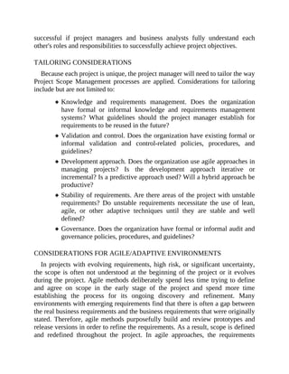 successful if project managers and business analysts fully understand each
other's roles and responsibilities to successfully achieve project objectives.
TAILORING CONSIDERATIONS
Because each project is unique, the project manager will need to tailor the way
Project Scope Management processes are applied. Considerations for tailoring
include but are not limited to:
Knowledge and requirements management. Does the organization
have formal or informal knowledge and requirements management
systems? What guidelines should the project manager establish for
requirements to be reused in the future?
Validation and control. Does the organization have existing formal or
informal validation and control-related policies, procedures, and
guidelines?
Development approach. Does the organization use agile approaches in
managing projects? Is the development approach iterative or
incremental? Is a predictive approach used? Will a hybrid approach be
productive?
Stability of requirements. Are there areas of the project with unstable
requirements? Do unstable requirements necessitate the use of lean,
agile, or other adaptive techniques until they are stable and well
defined?
Governance. Does the organization have formal or informal audit and
governance policies, procedures, and guidelines?
CONSIDERATIONS FOR AGILE/ADAPTIVE ENVIRONMENTS
In projects with evolving requirements, high risk, or significant uncertainty,
the scope is often not understood at the beginning of the project or it evolves
during the project. Agile methods deliberately spend less time trying to define
and agree on scope in the early stage of the project and spend more time
establishing the process for its ongoing discovery and refinement. Many
environments with emerging requirements find that there is often a gap between
the real business requirements and the business requirements that were originally
stated. Therefore, agile methods purposefully build and review prototypes and
release versions in order to refine the requirements. As a result, scope is defined
and redefined throughout the project. In agile approaches, the requirements
 