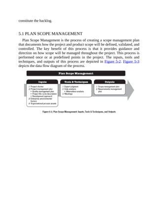 constitute the backlog.
5.1 PLAN SCOPE MANAGEMENT
Plan Scope Management is the process of creating a scope management plan
that documents how the project and product scope will be defined, validated, and
controlled. The key benefit of this process is that it provides guidance and
direction on how scope will be managed throughout the project. This process is
performed once or at predefined points in the project. The inputs, tools and
techniques, and outputs of this process are depicted in Figure 5-2. Figure 5-3
depicts the data flow diagram of the process.
 