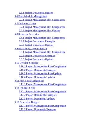 3.5.3 Project Documents Updates
3.6 Plan Schedule Management
3.6.1 Project Management Plan Components
3.7 Define Activities
3.7.1 Project Management Plan Components
3.7.2 Project Management Plan Updates
3.8 Sequence Activities
3.8.1 Project Management Plan Components
3.8.2 Project Documents Examples
3.8.3 Project Documents Updates
3.9 Estimate Activity Durations
3.9.1 Project Management Plan Components
3.9.2 Project Documents Examples
3.9.3 Project Documents Updates
3.10 Develop Schedule
3.10.1 Project Management Plan Components
3.10.2 Project Documents Examples
3.10.3 Project Management Plan Updates
3.10.4 Project Documents Updates
3.11 Plan Cost Management
3.11.1 Project Management Plan Components
3.12 Estimate Costs
3.12.1 Project Management Plan Components
3.12.2 Project Documents Examples
3.12.3 Project Documents Updates
3.13 Determine Budget
3.13.1 Project Management Plan Components
3.13.2 Project Documents Examples
 