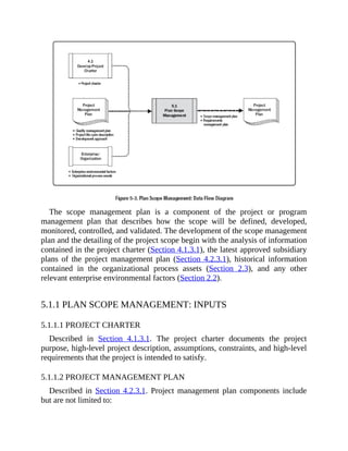 The scope management plan is a component of the project or program
management plan that describes how the scope will be defined, developed,
monitored, controlled, and validated. The development of the scope management
plan and the detailing of the project scope begin with the analysis of information
contained in the project charter (Section 4.1.3.1), the latest approved subsidiary
plans of the project management plan (Section 4.2.3.1), historical information
contained in the organizational process assets (Section 2.3), and any other
relevant enterprise environmental factors (Section 2.2).
5.1.1 PLAN SCOPE MANAGEMENT: INPUTS
5.1.1.1 PROJECT CHARTER
Described in Section 4.1.3.1. The project charter documents the project
purpose, high-level project description, assumptions, constraints, and high-level
requirements that the project is intended to satisfy.
5.1.1.2 PROJECT MANAGEMENT PLAN
Described in Section 4.2.3.1. Project management plan components include
but are not limited to:
 