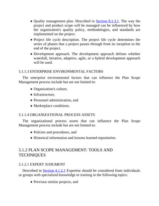 Quality management plan. Described in Section 8.1.3.1. The way the
project and product scope will be managed can be influenced by how
the organization's quality policy, methodologies, and standards are
implemented on the project.
Project life cycle description. The project life cycle determines the
series of phases that a project passes through from its inception to the
end of the project.
Development approach. The development approach defines whether
waterfall, iterative, adaptive, agile, or a hybrid development approach
will be used.
5.1.1.3 ENTERPRISE ENVIRONMENTAL FACTORS
The enterprise environmental factors that can influence the Plan Scope
Management process include but are not limited to:
Organization's culture,
Infrastructure,
Personnel administration, and
Marketplace conditions.
5.1.1.4 ORGANIZATIONAL PROCESS ASSETS
The organizational process assets that can influence the Plan Scope
Management process include but are not limited to:
Policies and procedures, and
Historical information and lessons learned repositories.
5.1.2 PLAN SCOPE MANAGEMENT: TOOLS AND
TECHNIQUES
5.1.2.1 EXPERT JUDGMENT
Described in Section 4.1.2.1 Expertise should be considered from individuals
or groups with specialized knowledge or training in the following topics:
Previous similar projects, and
 