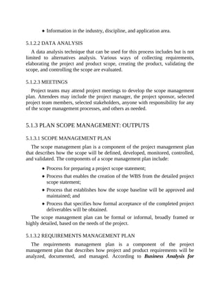 Information in the industry, discipline, and application area.
5.1.2.2 DATA ANALYSIS
A data analysis technique that can be used for this process includes but is not
limited to alternatives analysis. Various ways of collecting requirements,
elaborating the project and product scope, creating the product, validating the
scope, and controlling the scope are evaluated.
5.1.2.3 MEETINGS
Project teams may attend project meetings to develop the scope management
plan. Attendees may include the project manager, the project sponsor, selected
project team members, selected stakeholders, anyone with responsibility for any
of the scope management processes, and others as needed.
5.1.3 PLAN SCOPE MANAGEMENT: OUTPUTS
5.1.3.1 SCOPE MANAGEMENT PLAN
The scope management plan is a component of the project management plan
that describes how the scope will be defined, developed, monitored, controlled,
and validated. The components of a scope management plan include:
Process for preparing a project scope statement;
Process that enables the creation of the WBS from the detailed project
scope statement;
Process that establishes how the scope baseline will be approved and
maintained; and
Process that specifies how formal acceptance of the completed project
deliverables will be obtained.
The scope management plan can be formal or informal, broadly framed or
highly detailed, based on the needs of the project.
5.1.3.2 REQUIREMENTS MANAGEMENT PLAN
The requirements management plan is a component of the project
management plan that describes how project and product requirements will be
analyzed, documented, and managed. According to Business Analysis for
 