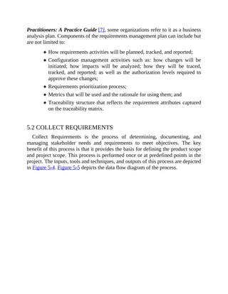 Practitioners: A Practice Guide [7], some organizations refer to it as a business
analysis plan. Components of the requirements management plan can include but
are not limited to:
How requirements activities will be planned, tracked, and reported;
Configuration management activities such as: how changes will be
initiated; how impacts will be analyzed; how they will be traced,
tracked, and reported; as well as the authorization levels required to
approve these changes;
Requirements prioritization process;
Metrics that will be used and the rationale for using them; and
Traceability structure that reflects the requirement attributes captured
on the traceability matrix.
5.2 COLLECT REQUIREMENTS
Collect Requirements is the process of determining, documenting, and
managing stakeholder needs and requirements to meet objectives. The key
benefit of this process is that it provides the basis for defining the product scope
and project scope. This process is performed once or at predefined points in the
project. The inputs, tools and techniques, and outputs of this process are depicted
in Figure 5-4. Figure 5-5 depicts the data flow diagram of the process.
 