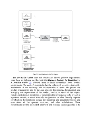 The PMBOK® Guide does not specifically address product requirements
since those are industry specific. Note that Business Analysis for Practitioners:
A Practice Guide [7] provides more in-depth information about product
requirements. The project's success is directly influenced by active stakeholder
involvement in the discovery and decomposition of needs into project and
product requirements and by the care taken in determining, documenting, and
managing the requirements of the product, service, or result of the project.
Requirements include conditions or capabilities that are required to be present in
a product, service, or result to satisfy an agreement or other formally imposed
specification. Requirements include the quantified and documented needs and
expectations of the sponsor, customer, and other stakeholders. These
requirements need to be elicited, analyzed, and recorded in enough detail to be
 