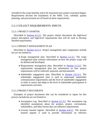 included in the scope baseline and to be measured once project execution begins.
Requirements become the foundation of the WBS. Cost, schedule, quality
planning, and procurement are all based on these requirements.
5.2.1 COLLECT REQUIREMENTS: INPUTS
5.2.1.1 PROJECT CHARTER
Described in Section 4.1.3.1. The project charter documents the high-level
project description and high-level requirements that will be used to develop
detailed requirements.
5.2.1.2 PROJECT MANAGEMENT PLAN
Described in Section 4.2.3.1. Project management plan components include
but are not limited to:
Scope management plan. Described in Section 5.1.3.1. The scope
management plan contains information on how the project scope will
be defined and developed.
Requirements management plan. Described in Section 5.1.3.2. The
requirements management plan has information on how project
requirements will be collected, analyzed, and documented.
Stakeholder engagement plan. Described in Section 13.2.3.1. The
stakeholder engagement plan is used to understand stakeholder
communication requirements and the level of stakeholder engagement
in order to assess and adapt to the level of stakeholder participation in
requirements activities.
5.2.1.3 PROJECT DOCUMENTS
Examples of project documents that can be considered as inputs for this
process include but are not limited to:
Assumption Log. Described in Section 4.1.3.2. The assumption log
identified assumptions about the product, project, environment,
stakeholders, and other factors that can influence requirements.
Lessons learned register. Described in Section 4.4.3.1. The lessons
learned register is used to provide information on effective
 