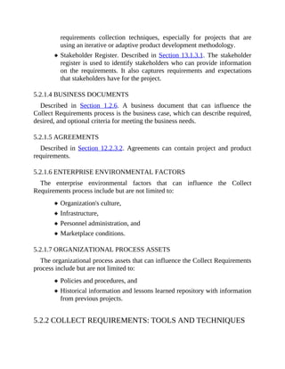 requirements collection techniques, especially for projects that are
using an iterative or adaptive product development methodology.
Stakeholder Register. Described in Section 13.1.3.1. The stakeholder
register is used to identify stakeholders who can provide information
on the requirements. It also captures requirements and expectations
that stakeholders have for the project.
5.2.1.4 BUSINESS DOCUMENTS
Described in Section 1.2.6. A business document that can influence the
Collect Requirements process is the business case, which can describe required,
desired, and optional criteria for meeting the business needs.
5.2.1.5 AGREEMENTS
Described in Section 12.2.3.2. Agreements can contain project and product
requirements.
5.2.1.6 ENTERPRISE ENVIRONMENTAL FACTORS
The enterprise environmental factors that can influence the Collect
Requirements process include but are not limited to:
Organization's culture,
Infrastructure,
Personnel administration, and
Marketplace conditions.
5.2.1.7 ORGANIZATIONAL PROCESS ASSETS
The organizational process assets that can influence the Collect Requirements
process include but are not limited to:
Policies and procedures, and
Historical information and lessons learned repository with information
from previous projects.
5.2.2 COLLECT REQUIREMENTS: TOOLS AND TECHNIQUES
 