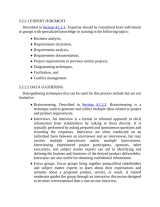 5.2.2.1 EXPERT JUDGMENT
Described in Section 4.1.2.1. Expertise should be considered from individuals
or groups with specialized knowledge or training in the following topics:
Business analysis,
Requirements elicitation,
Requirements analysis,
Requirements documentation,
Project requirements in previous similar projects,
Diagramming techniques,
Facilitation, and
Conflict management.
5.2.2.2 DATA GATHERING
Data-gathering techniques that can be used for this process include but are not
limited to:
Brainstorming. Described in Section 4.1.2.2. Brainstorming is a
technique used to generate and collect multiple ideas related to project
and product requirements.
Interviews. An interview is a formal or informal approach to elicit
information from stakeholders by talking to them directly. It is
typically performed by asking prepared and spontaneous questions and
recording the responses. Interviews are often conducted on an
individual basis between an interviewer and an interviewee, but may
involve multiple interviewers and/or multiple interviewees.
Interviewing experienced project participants, sponsors, other
executives, and subject matter experts can aid in identifying and
defining the features and functions of the desired product deliverables.
Interviews are also useful for obtaining confidential information.
Focus groups. Focus groups bring together prequalified stakeholders
and subject matter experts to learn about their expectations and
attitudes about a proposed product, service, or result. A trained
moderator guides the group through an interactive discussion designed
to be more conversational than a one-on-one interview.
 