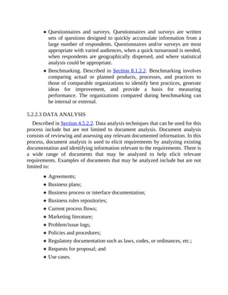 Questionnaires and surveys. Questionnaires and surveys are written
sets of questions designed to quickly accumulate information from a
large number of respondents. Questionnaires and/or surveys are most
appropriate with varied audiences, when a quick turnaround is needed,
when respondents are geographically dispersed, and where statistical
analysis could be appropriate.
Benchmarking. Described in Section 8.1.2.2. Benchmarking involves
comparing actual or planned products, processes, and practices to
those of comparable organizations to identify best practices, generate
ideas for improvement, and provide a basis for measuring
performance. The organizations compared during benchmarking can
be internal or external.
5.2.2.3 DATA ANALYSIS
Described in Section 4.5.2.2. Data analysis techniques that can be used for this
process include but are not limited to document analysis. Document analysis
consists of reviewing and assessing any relevant documented information. In this
process, document analysis is used to elicit requirements by analyzing existing
documentation and identifying information relevant to the requirements. There is
a wide range of documents that may be analyzed to help elicit relevant
requirements. Examples of documents that may be analyzed include but are not
limited to:
Agreements;
Business plans;
Business process or interface documentation;
Business rules repositories;
Current process flows;
Marketing literature;
Problem/issue logs;
Policies and procedures;
Regulatory documentation such as laws, codes, or ordinances, etc.;
Requests for proposal; and
Use cases.
 