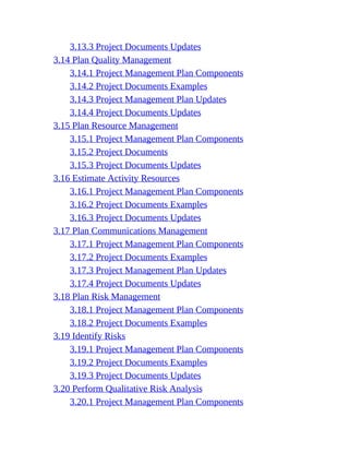 3.13.3 Project Documents Updates
3.14 Plan Quality Management
3.14.1 Project Management Plan Components
3.14.2 Project Documents Examples
3.14.3 Project Management Plan Updates
3.14.4 Project Documents Updates
3.15 Plan Resource Management
3.15.1 Project Management Plan Components
3.15.2 Project Documents
3.15.3 Project Documents Updates
3.16 Estimate Activity Resources
3.16.1 Project Management Plan Components
3.16.2 Project Documents Examples
3.16.3 Project Documents Updates
3.17 Plan Communications Management
3.17.1 Project Management Plan Components
3.17.2 Project Documents Examples
3.17.3 Project Management Plan Updates
3.17.4 Project Documents Updates
3.18 Plan Risk Management
3.18.1 Project Management Plan Components
3.18.2 Project Documents Examples
3.19 Identify Risks
3.19.1 Project Management Plan Components
3.19.2 Project Documents Examples
3.19.3 Project Documents Updates
3.20 Perform Qualitative Risk Analysis
3.20.1 Project Management Plan Components
 