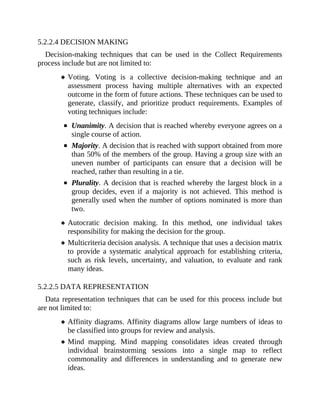 5.2.2.4 DECISION MAKING
Decision-making techniques that can be used in the Collect Requirements
process include but are not limited to:
Voting. Voting is a collective decision-making technique and an
assessment process having multiple alternatives with an expected
outcome in the form of future actions. These techniques can be used to
generate, classify, and prioritize product requirements. Examples of
voting techniques include:
Unanimity. A decision that is reached whereby everyone agrees on a
single course of action.
Majority. A decision that is reached with support obtained from more
than 50% of the members of the group. Having a group size with an
uneven number of participants can ensure that a decision will be
reached, rather than resulting in a tie.
Plurality. A decision that is reached whereby the largest block in a
group decides, even if a majority is not achieved. This method is
generally used when the number of options nominated is more than
two.
Autocratic decision making. In this method, one individual takes
responsibility for making the decision for the group.
Multicriteria decision analysis. A technique that uses a decision matrix
to provide a systematic analytical approach for establishing criteria,
such as risk levels, uncertainty, and valuation, to evaluate and rank
many ideas.
5.2.2.5 DATA REPRESENTATION
Data representation techniques that can be used for this process include but
are not limited to:
Affinity diagrams. Affinity diagrams allow large numbers of ideas to
be classified into groups for review and analysis.
Mind mapping. Mind mapping consolidates ideas created through
individual brainstorming sessions into a single map to reflect
commonality and differences in understanding and to generate new
ideas.
 