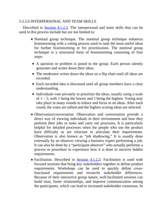 5.2.2.6 INTERPERSONAL AND TEAM SKILLS
Described in Section 4.1.2.3. The interpersonal and team skills that can be
used in this process include but are not limited to:
Nominal group technique. The nominal group technique enhances
brainstorming with a voting process used to rank the most useful ideas
for further brainstorming or for prioritization. The nominal group
technique is a structured form of brainstorming consisting of four
steps:
A question or problem is posed to the group. Each person silently
generates and writes down their ideas.
The moderator writes down the ideas on a flip chart until all ideas are
recorded.
Each recorded idea is discussed until all group members have a clear
understanding.
Individuals vote privately to prioritize the ideas, usually using a scale
of 1 – 5, with 1 being the lowest and 5 being the highest. Voting may
take place in many rounds to reduce and focus in on ideas. After each
round, the votes are tallied and the highest scoring ideas are selected.
Observation/conversation. Observation and conversation provide a
direct way of viewing individuals in their environment and how they
perform their jobs or tasks and carry out processes. It is particularly
helpful for detailed processes when the people who use the product
have difficulty or are reluctant to articulate their requirements.
Observation is also known as “job shadowing.” It is usually done
externally by an observer viewing a business expert performing a job.
It can also be done by a “participant observer” who actually performs a
process or procedure to experience how it is done to uncover hidden
requirements.
Facilitation. Described in Section 4.1.2.3. Facilitation is used with
focused sessions that bring key stakeholders together to define product
requirements. Workshops can be used to quickly define cross-
functional requirements and reconcile stakeholder differences.
Because of their interactive group nature, well-facilitated sessions can
build trust, foster relationships, and improve communication among
the participants, which can lead to increased stakeholder consensus. In
 