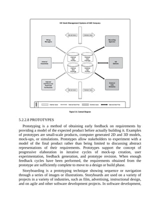 5.2.2.8 PROTOTYPES
Prototyping is a method of obtaining early feedback on requirements by
providing a model of the expected product before actually building it. Examples
of prototypes are small-scale products, computer generated 2D and 3D models,
mock-ups, or simulations. Prototypes allow stakeholders to experiment with a
model of the final product rather than being limited to discussing abstract
representations of their requirements. Prototypes support the concept of
progressive elaboration in iterative cycles of mock-up creation, user
experimentation, feedback generation, and prototype revision. When enough
feedback cycles have been performed, the requirements obtained from the
prototype are sufficiently complete to move to a design or build phase.
Storyboarding is a prototyping technique showing sequence or navigation
through a series of images or illustrations. Storyboards are used on a variety of
projects in a variety of industries, such as film, advertising, instructional design,
and on agile and other software development projects. In software development,
 