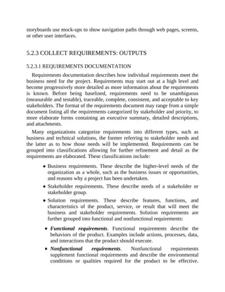 storyboards use mock-ups to show navigation paths through web pages, screens,
or other user interfaces.
5.2.3 COLLECT REQUIREMENTS: OUTPUTS
5.2.3.1 REQUIREMENTS DOCUMENTATION
Requirements documentation describes how individual requirements meet the
business need for the project. Requirements may start out at a high level and
become progressively more detailed as more information about the requirements
is known. Before being baselined, requirements need to be unambiguous
(measurable and testable), traceable, complete, consistent, and acceptable to key
stakeholders. The format of the requirements document may range from a simple
document listing all the requirements categorized by stakeholder and priority, to
more elaborate forms containing an executive summary, detailed descriptions,
and attachments.
Many organizations categorize requirements into different types, such as
business and technical solutions, the former referring to stakeholder needs and
the latter as to how those needs will be implemented. Requirements can be
grouped into classifications allowing for further refinement and detail as the
requirements are elaborated. These classifications include:
Business requirements. These describe the higher-level needs of the
organization as a whole, such as the business issues or opportunities,
and reasons why a project has been undertaken.
Stakeholder requirements. These describe needs of a stakeholder or
stakeholder group.
Solution requirements. These describe features, functions, and
characteristics of the product, service, or result that will meet the
business and stakeholder requirements. Solution requirements are
further grouped into functional and nonfunctional requirements:
Functional requirements. Functional requirements describe the
behaviors of the product. Examples include actions, processes, data,
and interactions that the product should execute.
Nonfunctional requirements. Nonfunctional requirements
supplement functional requirements and describe the environmental
conditions or qualities required for the product to be effective.
 